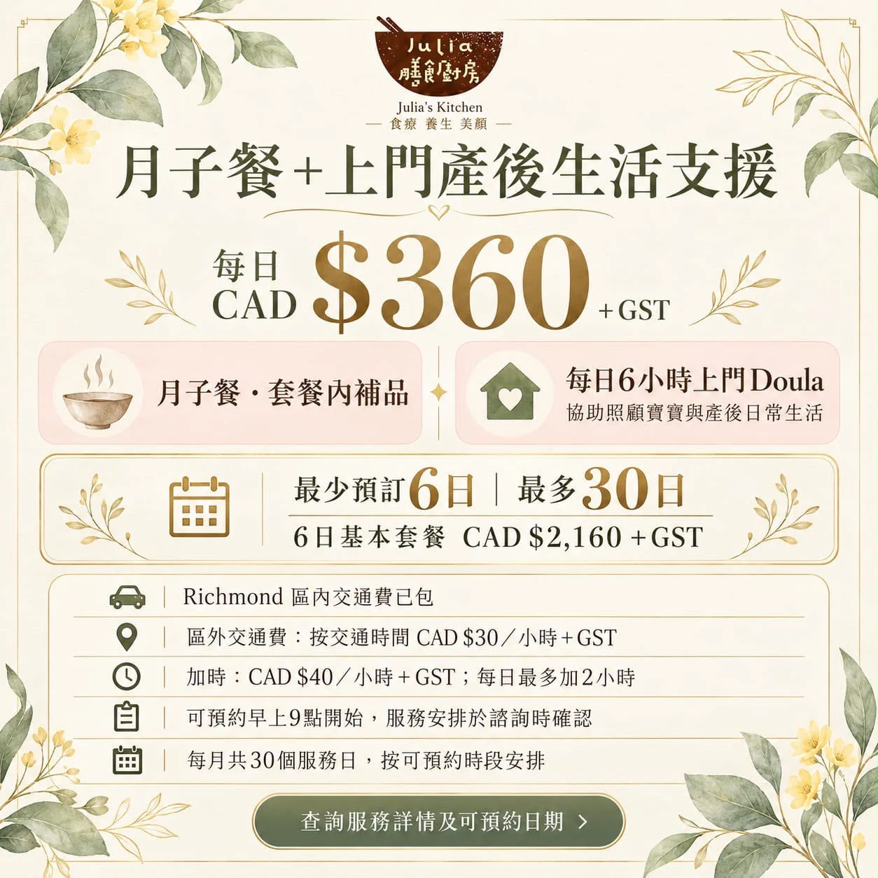 月子餐+上門產後生活支援:每日 CAD $360+GST,包括月子餐、套餐內補品,以及每日 6 小時上門 Doula,協助照顧寶寶與產後日常生活。最少預訂 6 日,最多 30 日;6 日基本套餐 CAD $2,160+GST。列治文區內交通費已包;區外交通費按交通時間計算,每小時 CAD $30+GST。加時每小時 CAD $40+GST,每日最多加 2 小時。可預約早上 9 點開始,服務安排於諮詢時確認;每月共 30 個服務日,按可預約時段安排。歡迎查詢服務詳情及可預約日期。